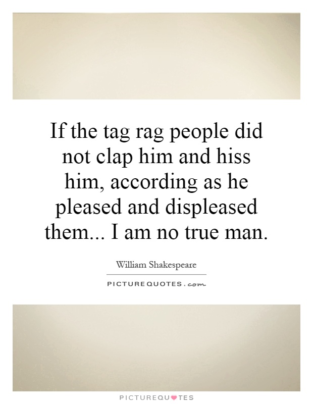 If the tag rag people did not clap him and hiss him, according as he pleased and displeased them... I am no true man Picture Quote #1