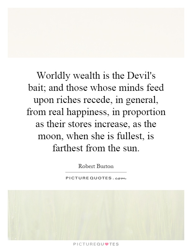 Worldly wealth is the Devil's bait; and those whose minds feed upon riches recede, in general, from real happiness, in proportion as their stores increase, as the moon, when she is fullest, is farthest from the sun Picture Quote #1