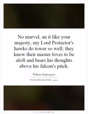 No marvel, an it like your majesty, my Lord Protector's hawks do tower so well; they know their master loves to be aloft and bears his thoughts above his falcon's pitch Picture Quote #1