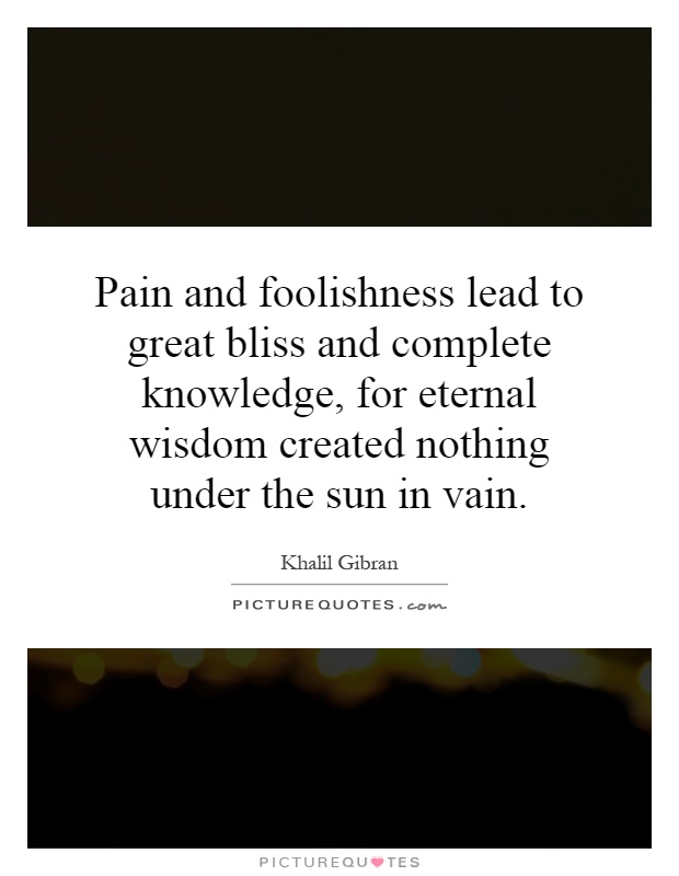 Pain and foolishness lead to great bliss and complete knowledge, for eternal wisdom created nothing under the sun in vain Picture Quote #1