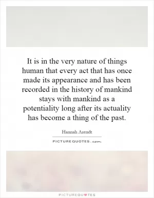 It is in the very nature of things human that every act that has once made its appearance and has been recorded in the history of mankind stays with mankind as a potentiality long after its actuality has become a thing of the past Picture Quote #1