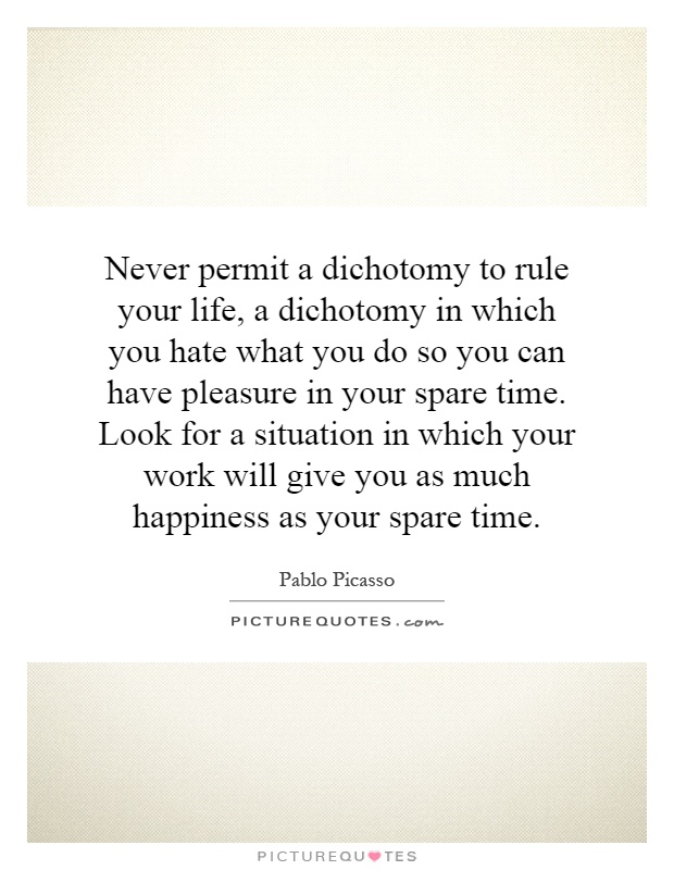Never permit a dichotomy to rule your life, a dichotomy in which you hate what you do so you can have pleasure in your spare time. Look for a situation in which your work will give you as much happiness as your spare time Picture Quote #1