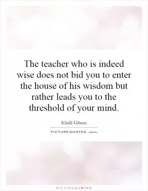 The teacher who is indeed wise does not bid you to enter the house of his wisdom but rather leads you to the threshold of your mind Picture Quote #1