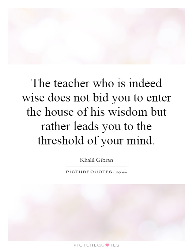 The teacher who is indeed wise does not bid you to enter the house of his wisdom but rather leads you to the threshold of your mind Picture Quote #1