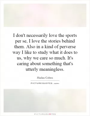 I don't necessarily love the sports per se, I love the stories behind them. Also in a kind of perverse way I like to study what it does to us, why we care so much. It's caring about something that's utterly meaningless Picture Quote #1