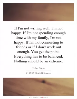 If I'm not writing well, I'm not happy. If I'm not spending enough time with my family, I'm not happy. If I'm not connecting to friends or if I don't work out enough. You get the point. Everything has to be balanced. Nothing should be an extreme Picture Quote #1