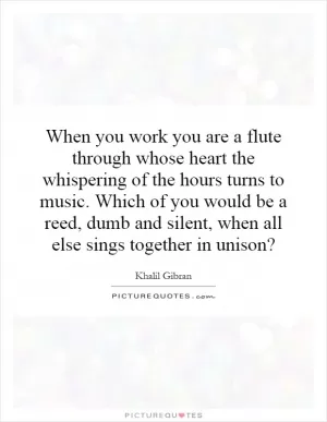 When you work you are a flute through whose heart the whispering of the hours turns to music. Which of you would be a reed, dumb and silent, when all else sings together in unison? Picture Quote #1