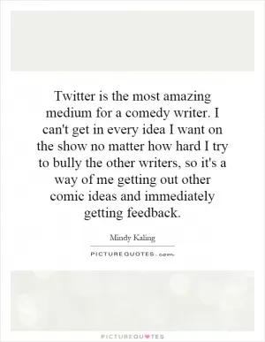 Twitter is the most amazing medium for a comedy writer. I can't get in every idea I want on the show no matter how hard I try to bully the other writers, so it's a way of me getting out other comic ideas and immediately getting feedback Picture Quote #1