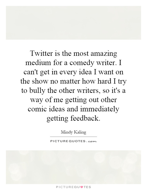 Twitter is the most amazing medium for a comedy writer. I can't get in every idea I want on the show no matter how hard I try to bully the other writers, so it's a way of me getting out other comic ideas and immediately getting feedback Picture Quote #1