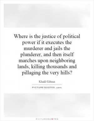 Where is the justice of political power if it executes the murderer and jails the plunderer, and then itself marches upon neighboring lands, killing thousands and pillaging the very hills? Picture Quote #1