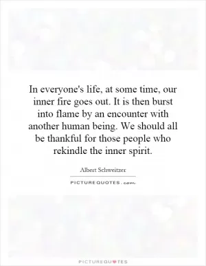 In everyone's life, at some time, our inner fire goes out. It is then burst into flame by an encounter with another human being. We should all be thankful for those people who rekindle the inner spirit Picture Quote #1