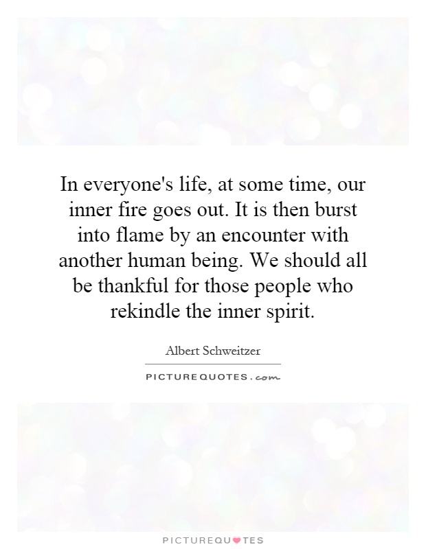 In everyone's life, at some time, our inner fire goes out. It is then burst into flame by an encounter with another human being. We should all be thankful for those people who rekindle the inner spirit Picture Quote #1