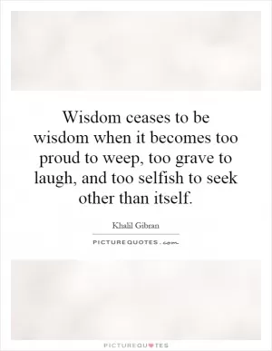 Wisdom ceases to be wisdom when it becomes too proud to weep, too grave to laugh, and too selfish to seek other than itself Picture Quote #1