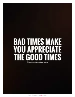 Bad times make you appreciate the good times Picture Quote #1