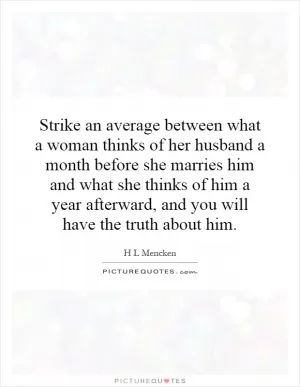 Strike an average between what a woman thinks of her husband a month before she marries him and what she thinks of him a year afterward, and you will have the truth about him Picture Quote #1