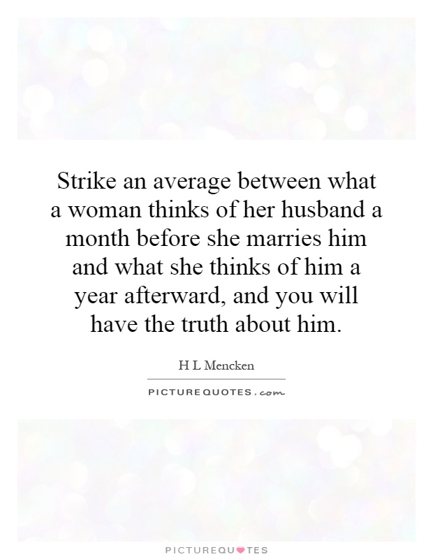 Strike an average between what a woman thinks of her husband a month before she marries him and what she thinks of him a year afterward, and you will have the truth about him Picture Quote #1