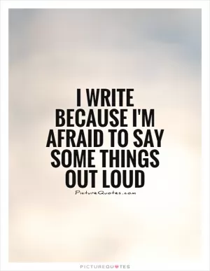 I write because I'm afraid to say some things out loud Picture Quote #1