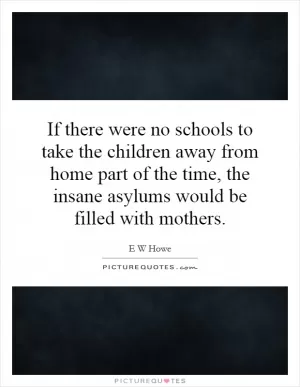 If there were no schools to take the children away from home part of the time, the insane asylums would be filled with mothers Picture Quote #1