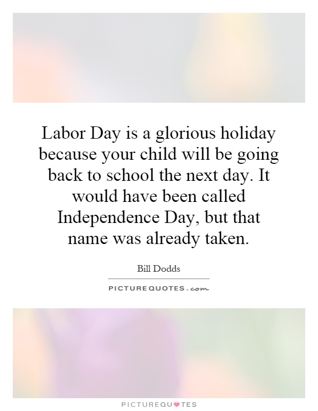Labor Day is a glorious holiday because your child will be going back to school the next day. It would have been called Independence Day, but that name was already taken Picture Quote #1