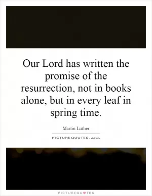 Our Lord has written the promise of the resurrection, not in books alone, but in every leaf in spring time Picture Quote #1