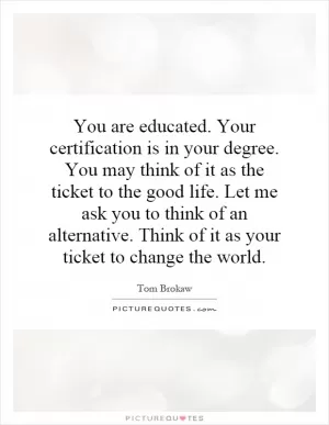 You are educated. Your certification is in your degree. You may think of it as the ticket to the good life. Let me ask you to think of an alternative. Think of it as your ticket to change the world Picture Quote #1