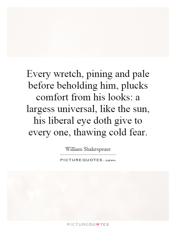 Every wretch, pining and pale before beholding him, plucks comfort from his looks: a largess universal, like the sun, his liberal eye doth give to every one, thawing cold fear Picture Quote #1