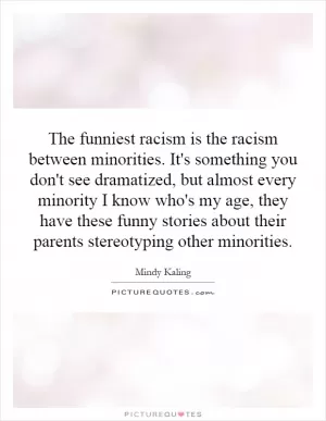 The funniest racism is the racism between minorities. It's something you don't see dramatized, but almost every minority I know who's my age, they have these funny stories about their parents stereotyping other minorities Picture Quote #1