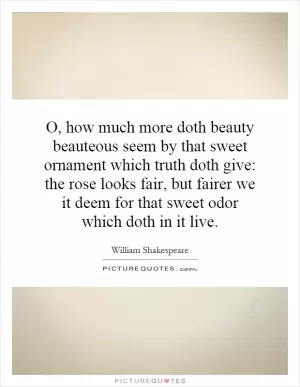 O, how much more doth beauty beauteous seem by that sweet ornament which truth doth give: the rose looks fair, but fairer we it deem for that sweet odor which doth in it live Picture Quote #1