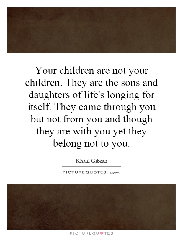 Your children are not your children. They are the sons and daughters of life's longing for itself. They came through you but not from you and though they are with you yet they belong not to you Picture Quote #1