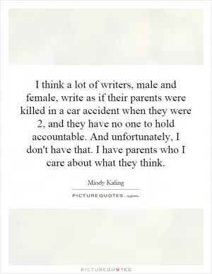I think a lot of writers, male and female, write as if their parents were killed in a car accident when they were 2, and they have no one to hold accountable. And unfortunately, I don't have that. I have parents who I care about what they think Picture Quote #1