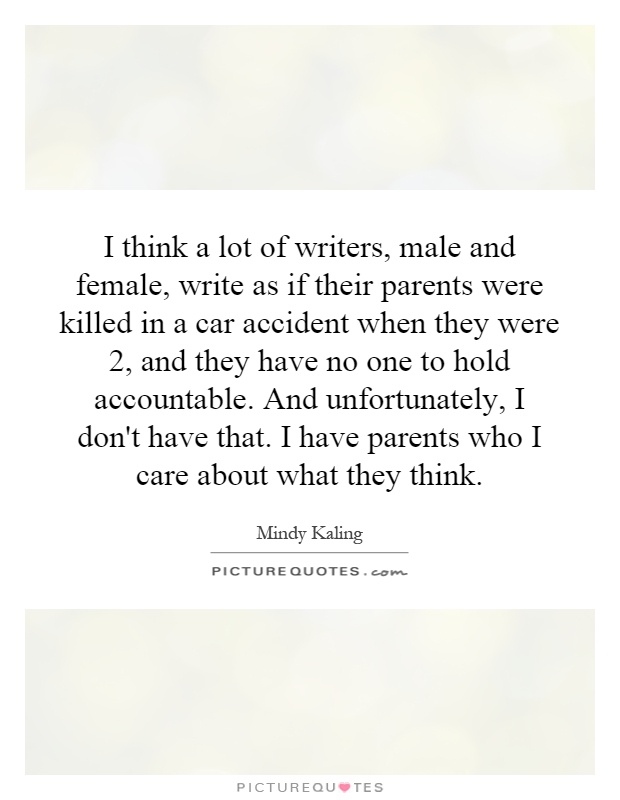 I think a lot of writers, male and female, write as if their parents were killed in a car accident when they were 2, and they have no one to hold accountable. And unfortunately, I don't have that. I have parents who I care about what they think Picture Quote #1