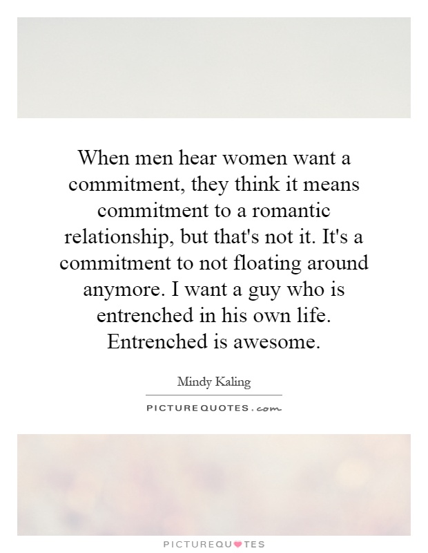 When men hear women want a commitment, they think it means commitment to a romantic relationship, but that's not it. It's a commitment to not floating around anymore. I want a guy who is entrenched in his own life. Entrenched is awesome Picture Quote #1