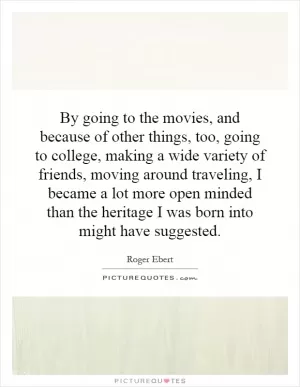 By going to the movies, and because of other things, too, going to college, making a wide variety of friends, moving around traveling, I became a lot more open minded than the heritage I was born into might have suggested Picture Quote #1