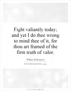 Fight valiantly today; and yet I do thee wrong to mind thee of it, for thou art framed of the firm truth of valor Picture Quote #1