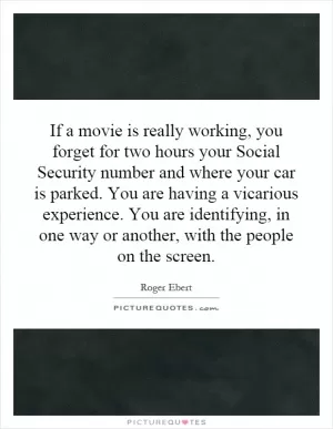 If a movie is really working, you forget for two hours your Social Security number and where your car is parked. You are having a vicarious experience. You are identifying, in one way or another, with the people on the screen Picture Quote #1