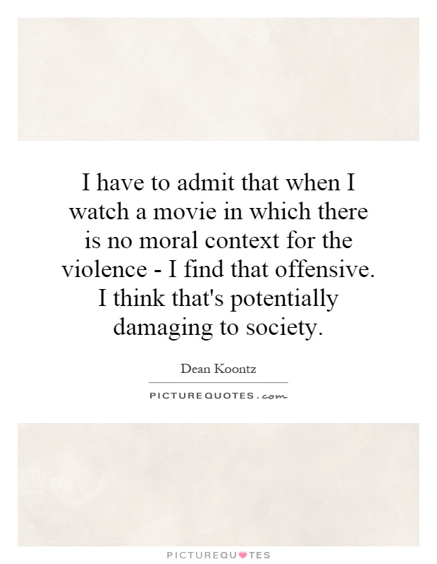 I have to admit that when I watch a movie in which there is no moral context for the violence - I find that offensive. I think that's potentially damaging to society Picture Quote #1