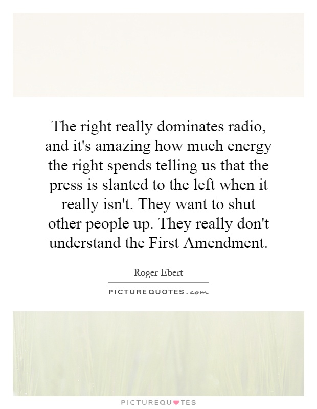 The right really dominates radio, and it's amazing how much energy the right spends telling us that the press is slanted to the left when it really isn't. They want to shut other people up. They really don't understand the First Amendment Picture Quote #1