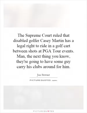 The Supreme Court ruled that disabled golfer Casey Martin has a legal right to ride in a golf cart between shots at PGA Tour events. Man, the next thing you know, they're going to have some guy carry his clubs around for him Picture Quote #1