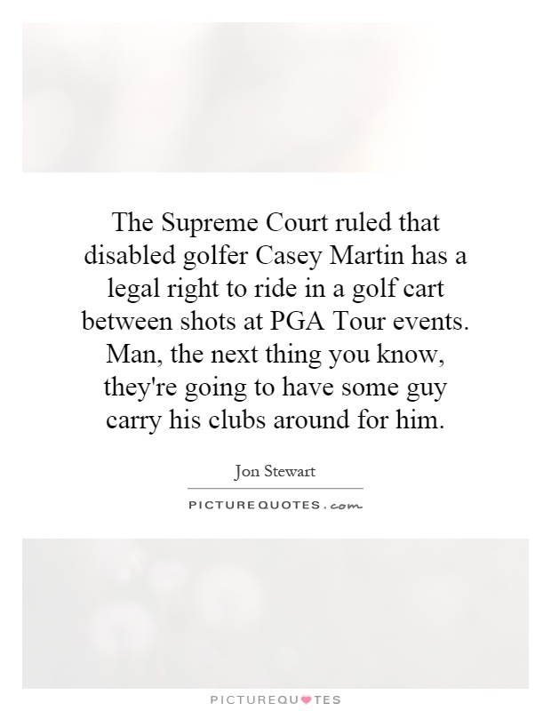 The Supreme Court ruled that disabled golfer Casey Martin has a legal right to ride in a golf cart between shots at PGA Tour events. Man, the next thing you know, they're going to have some guy carry his clubs around for him Picture Quote #1