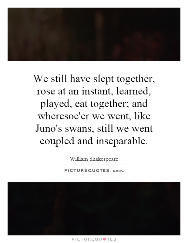 We still have slept together, rose at an instant, learned, played, eat together; and wheresoe'er we went, like Juno's swans, still we went coupled and inseparable Picture Quote #1