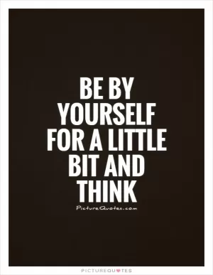 Be by yourself for a little bit and think Picture Quote #1