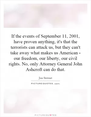 If the events of September 11, 2001, have proven anything, it's that the terrorists can attack us, but they can't take away what makes us American - our freedom, our liberty, our civil rights. No, only Attorney General John Ashcroft can do that Picture Quote #1