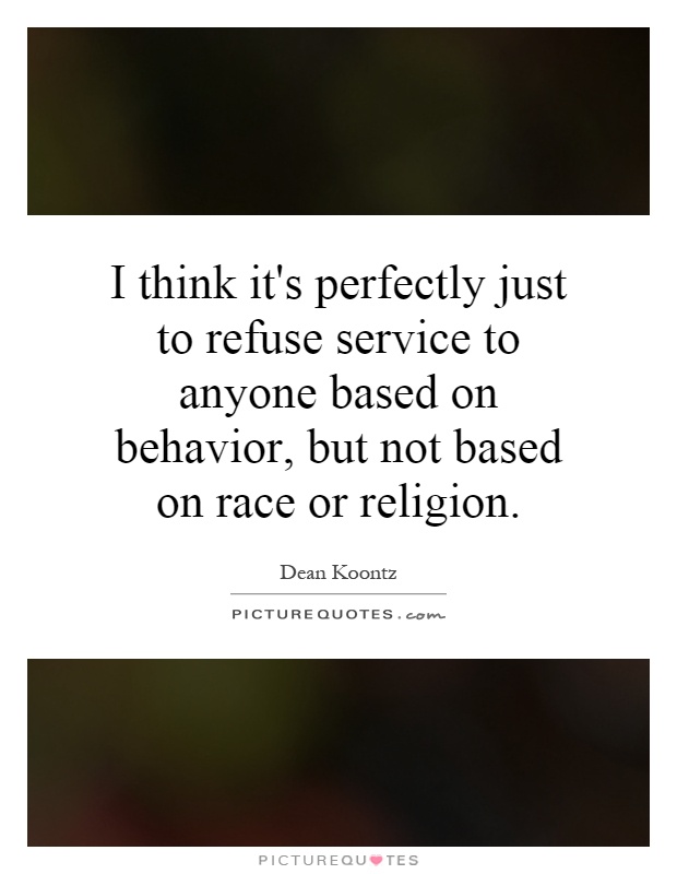 I think it's perfectly just to refuse service to anyone based on behavior, but not based on race or religion Picture Quote #1