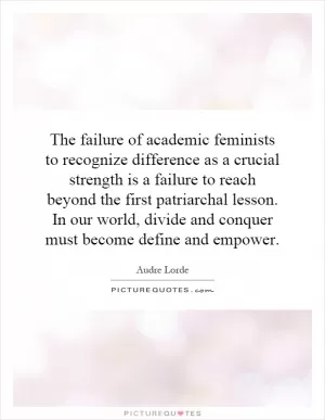 The failure of academic feminists to recognize difference as a crucial strength is a failure to reach beyond the first patriarchal lesson. In our world, divide and conquer must become define and empower Picture Quote #1