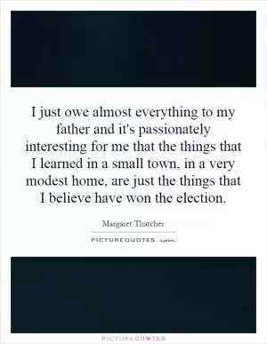 I just owe almost everything to my father and it's passionately interesting for me that the things that I learned in a small town, in a very modest home, are just the things that I believe have won the election Picture Quote #1