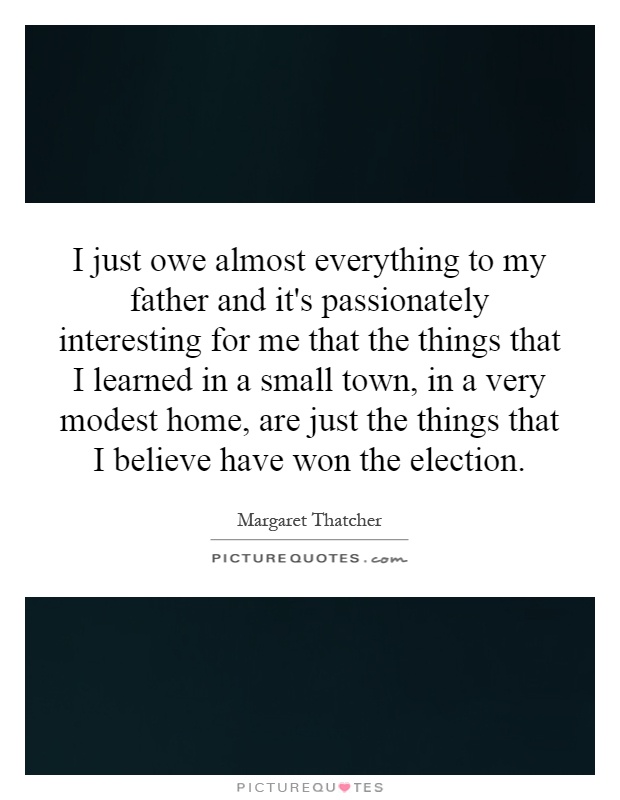 I just owe almost everything to my father and it's passionately interesting for me that the things that I learned in a small town, in a very modest home, are just the things that I believe have won the election Picture Quote #1