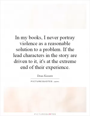 In my books, I never portray violence as a reasonable solution to a problem. If the lead characters in the story are driven to it, it's at the extreme end of their experience Picture Quote #1