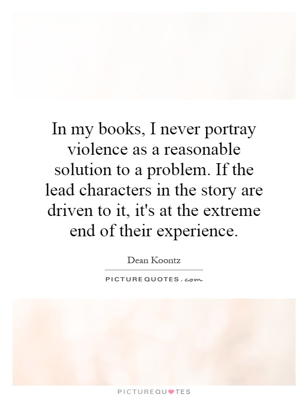 In my books, I never portray violence as a reasonable solution to a problem. If the lead characters in the story are driven to it, it's at the extreme end of their experience Picture Quote #1