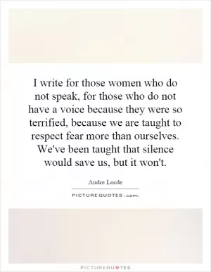 I write for those women who do not speak, for those who do not have a voice because they were so terrified, because we are taught to respect fear more than ourselves. We've been taught that silence would save us, but it won't Picture Quote #1