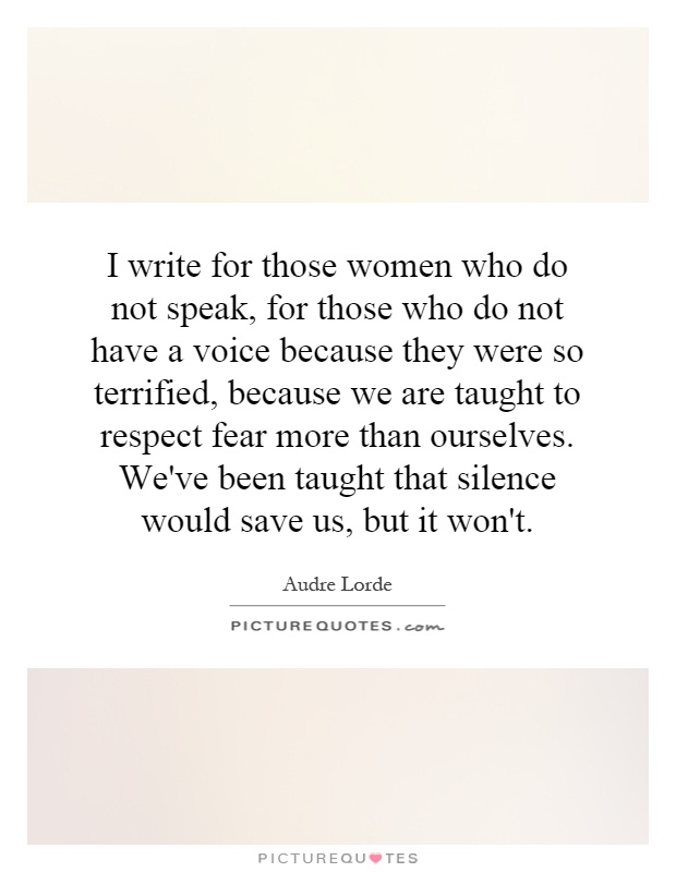 I write for those women who do not speak, for those who do not have a voice because they were so terrified, because we are taught to respect fear more than ourselves. We've been taught that silence would save us, but it won't Picture Quote #1